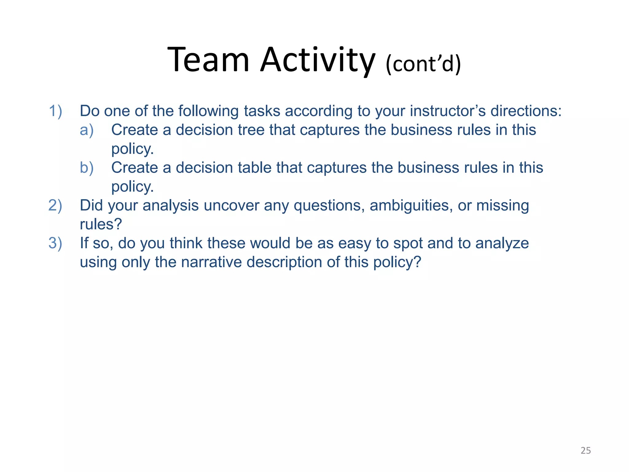 25
Team Activity (cont’d)
1) Do one of the following tasks according to your instructor’s directions:
a) Create a decision tree that captures the business rules in this
policy.
b) Create a decision table that captures the business rules in this
policy.
2) Did your analysis uncover any questions, ambiguities, or missing
rules?
3) If so, do you think these would be as easy to spot and to analyze
using only the narrative description of this policy?
 