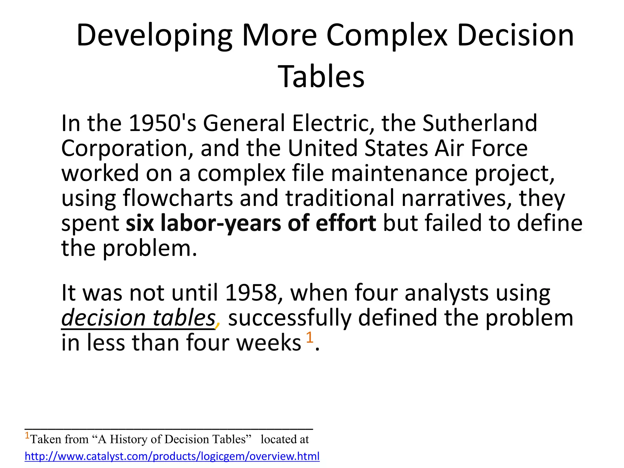 Developing More Complex Decision
Tables
In the 1950's General Electric, the Sutherland
Corporation, and the United States Air Force
worked on a complex file maintenance project,
using flowcharts and traditional narratives, they
spent six labor-years of effort but failed to define
the problem.
It was not until 1958, when four analysts using
decision tables, successfully defined the problem
in less than four weeks1.
_____________________________________
1Taken from “A History of Decision Tables” located at
http://www.catalyst.com/products/logicgem/overview.html
 
