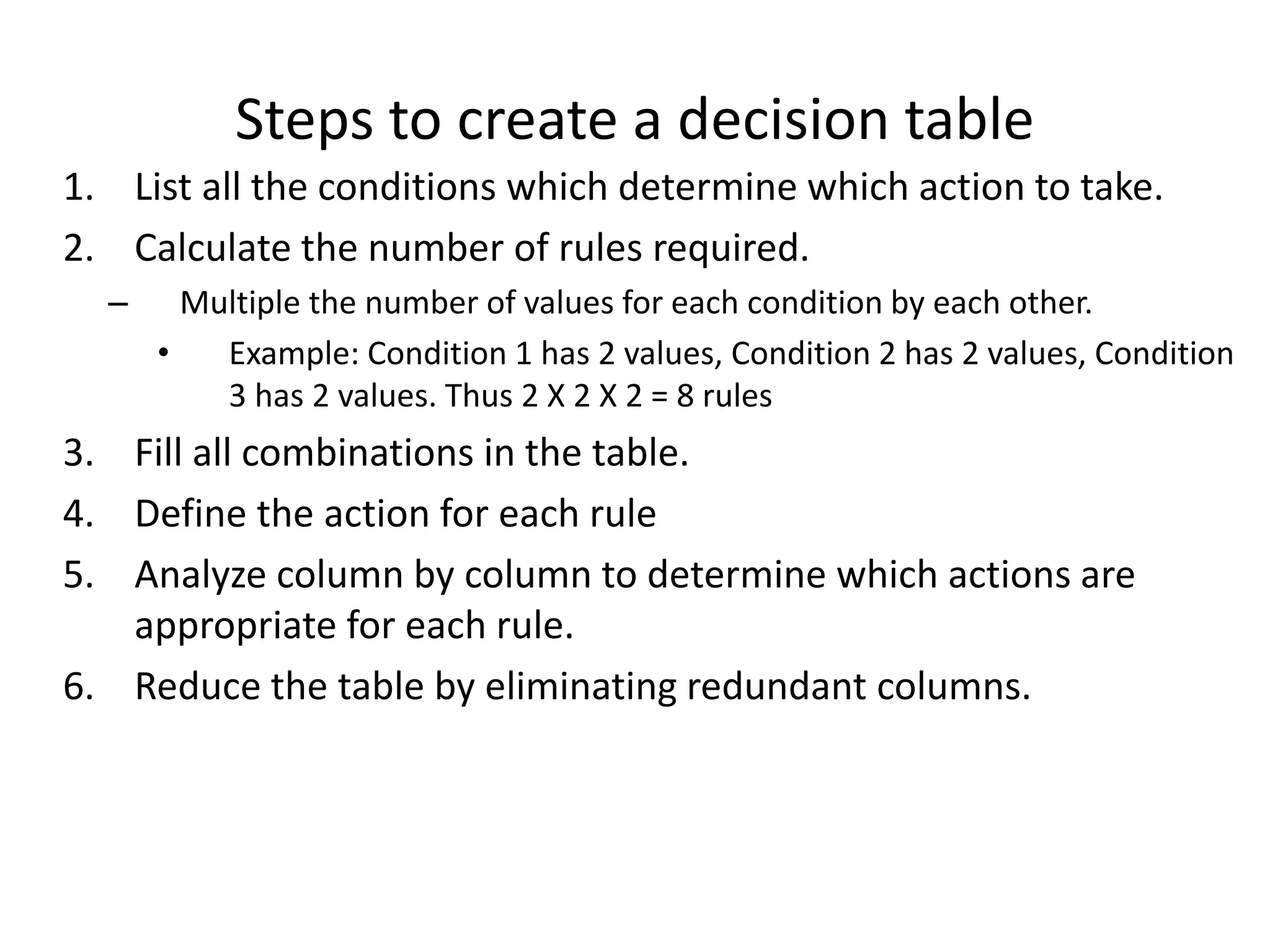 Steps to create a decision table
1. List all the conditions which determine which action to take.
2. Calculate the number of rules required.
– Multiple the number of values for each condition by each other.
• Example: Condition 1 has 2 values, Condition 2 has 2 values, Condition
3 has 2 values. Thus 2 X 2 X 2 = 8 rules
3. Fill all combinations in the table.
4. Define the action for each rule
5. Analyze column by column to determine which actions are
appropriate for each rule.
6. Reduce the table by eliminating redundant columns.
 