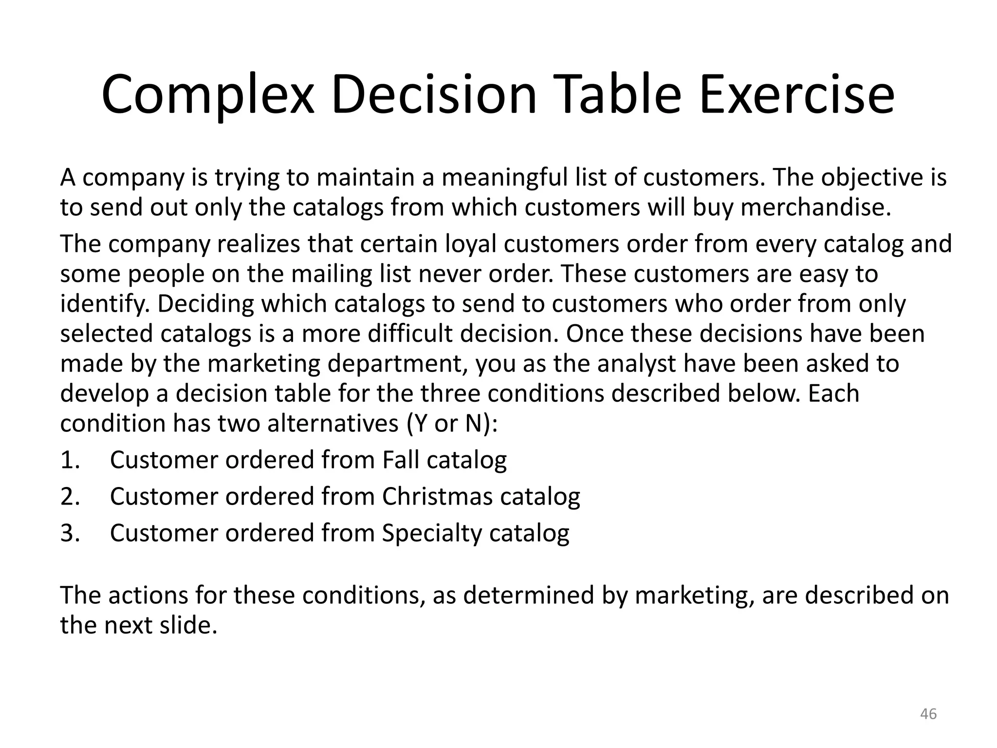 Complex Decision Table Exercise
A company is trying to maintain a meaningful list of customers. The objective is
to send out only the catalogs from which customers will buy merchandise.
The company realizes that certain loyal customers order from every catalog and
some people on the mailing list never order. These customers are easy to
identify. Deciding which catalogs to send to customers who order from only
selected catalogs is a more difficult decision. Once these decisions have been
made by the marketing department, you as the analyst have been asked to
develop a decision table for the three conditions described below. Each
condition has two alternatives (Y or N):
1. Customer ordered from Fall catalog
2. Customer ordered from Christmas catalog
3. Customer ordered from Specialty catalog
The actions for these conditions, as determined by marketing, are described on
the next slide.
46
 
