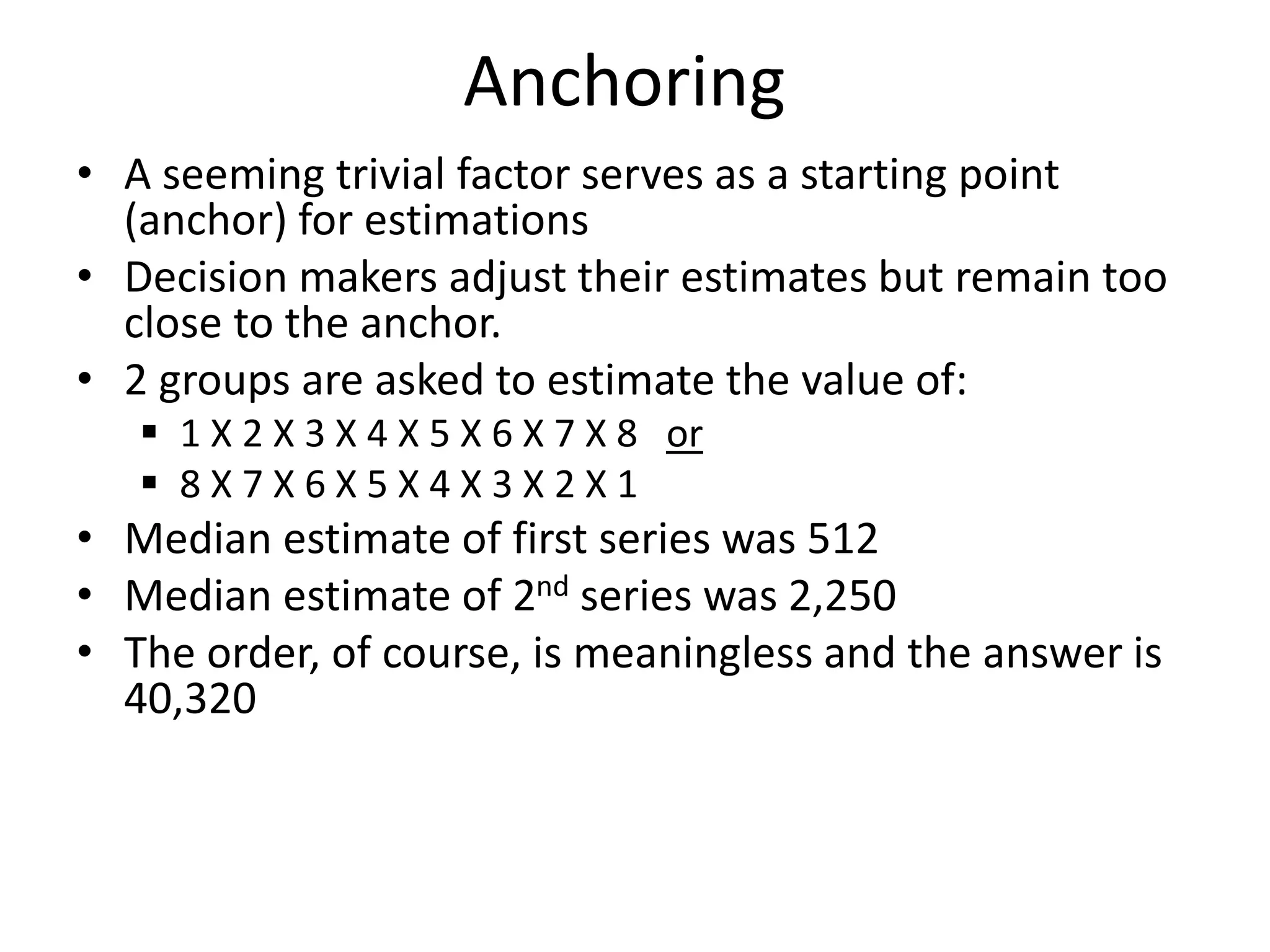 Anchoring
• A seeming trivial factor serves as a starting point
(anchor) for estimations
• Decision makers adjust their estimates but remain too
close to the anchor.
• 2 groups are asked to estimate the value of:
 1 X 2 X 3 X 4 X 5 X 6 X 7 X 8 or
 8 X 7 X 6 X 5 X 4 X 3 X 2 X 1
• Median estimate of first series was 512
• Median estimate of 2nd series was 2,250
• The order, of course, is meaningless and the answer is
40,320
 