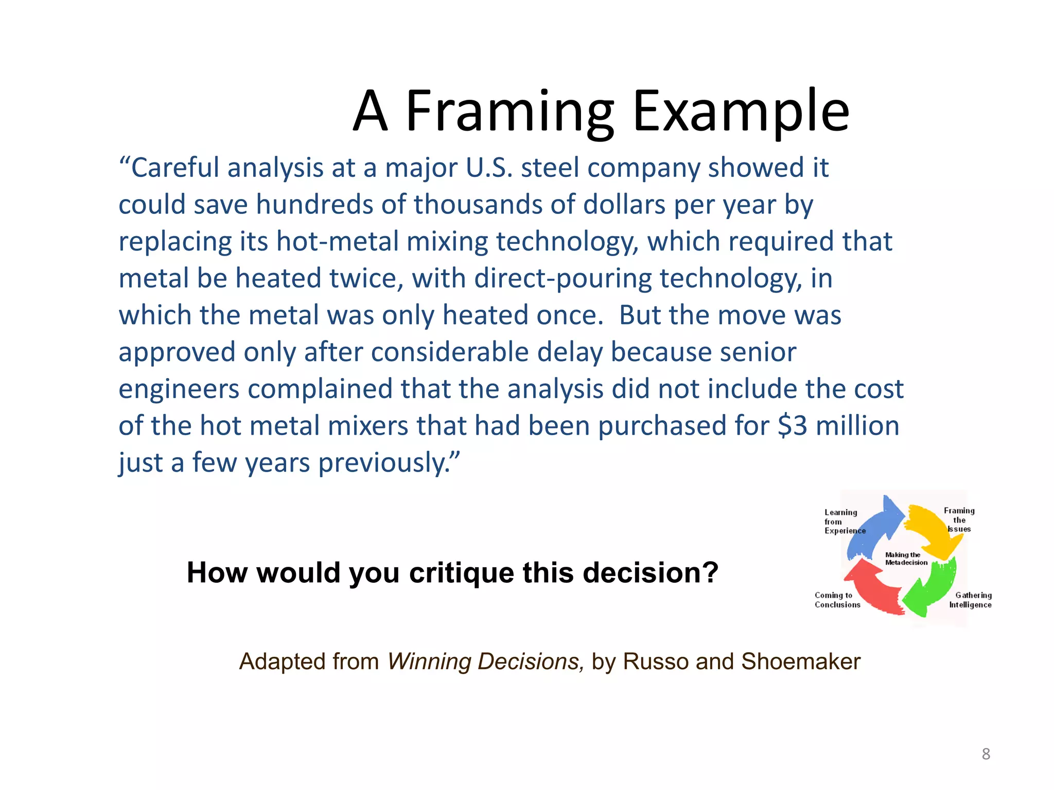8
A Framing Example
“Careful analysis at a major U.S. steel company showed it
could save hundreds of thousands of dollars per year by
replacing its hot-metal mixing technology, which required that
metal be heated twice, with direct-pouring technology, in
which the metal was only heated once. But the move was
approved only after considerable delay because senior
engineers complained that the analysis did not include the cost
of the hot metal mixers that had been purchased for $3 million
just a few years previously.”
How would you critique this decision?
Adapted from Winning Decisions, by Russo and Shoemaker
 