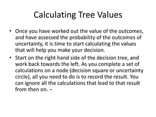 Calculating Tree Values
• Once you have worked out the value of the outcomes,
and have assessed the probability of the outcomes of
uncertainty, it is time to start calculating the values
that will help you make your decision.
• Start on the right hand side of the decision tree, and
work back towards the left. As you complete a set of
calculations on a node (decision square or uncertainty
circle), all you need to do is to record the result. You
can ignore all the calculations that lead to that result
from then on. –
 