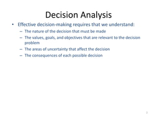 2
Decision Analysis
• Effective decision-making requires that we understand:
– The nature of the decision that must be made
– The values, goals, and objectives that are relevant to the decision
problem
– The areas of uncertainty that affect the decision
– The consequences of each possible decision
 
