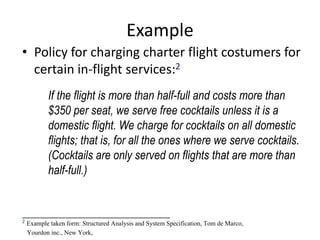 Example
• Policy for charging charter flight costumers for
certain in-flight services:2
If the flight is more than half-full and costs more than
$350 per seat, we serve free cocktails unless it is a
domestic flight. We charge for cocktails on all domestic
flights; that is, for all the ones where we serve cocktails.
(Cocktails are only served on flights that are more than
half-full.)
_____________________________________
2 Example taken form: Structured Analysis and System Specification, Tom de Marco,
Yourdon inc., New York,
 