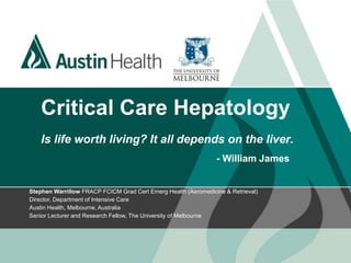 Critical Care Hepatology
Is life worth living? It all depends on the liver.
- William James
Stephen Warrillow FRACP FCICM Grad Cert Emerg Health (Aeromedicine & Retrieval)
Director, Department of Intensive Care
Austin Health, Melbourne, Australia
Senior Lecturer and Research Fellow, The University of Melbourne
 