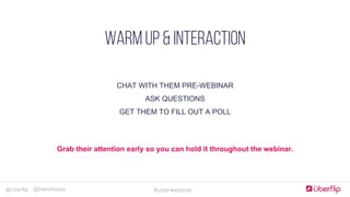 @Uberflip #uberwebinar@HanaAbaza
Simple, clear & concise
COMPLELLING CTA
Optimize forms for goals
JUST Add humans
Landing Pages
CHAT WITH THEM PRE-WEBINAR
ASK QUESTIONS
GET THEM TO FILL OUT A POLL
WARM UP & INTERACTION
Grab their attention early so you can hold it throughout the webinar.
 