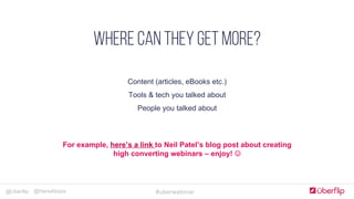 @Uberflip #uberwebinar@HanaAbaza
Simple, clear & concise
COMPLELLING CTA
Optimize forms for goals
JUST Add humans
Landing Pages
Content (articles, eBooks etc.)
Tools & tech you talked about
People you talked about
WHERE CAN THEY GET MORE?
For example, here’s a link to Neil Patel’s blog post about creating
high converting webinars – enjoy! J
 
