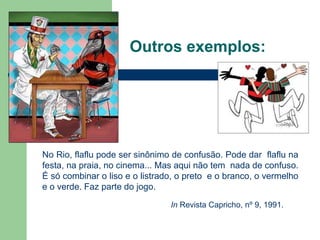Outros exemplos:
No Rio, flaflu pode ser sinônimo de confusão. Pode dar flaflu na
festa, na praia, no cinema... Mas aqui não tem nada de confuso.
É só combinar o liso e o listrado, o preto e o branco, o vermelho
e o verde. Faz parte do jogo.
In Revista Capricho, nº 9, 1991.
 