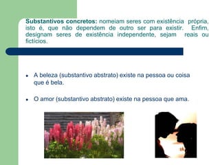 Substantivos concretos: nomeiam seres com existência própria,
isto é, que não dependem de outro ser para existir. Enfim,
designam seres de existência independente, sejam reais ou
fictícios.
● A beleza (substantivo abstrato) existe na pessoa ou coisa
que é bela.
● O amor (substantivo abstrato) existe na pessoa que ama.
 
