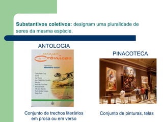 Substantivos coletivos: designam uma pluralidade de
seres da mesma espécie.
Conjunto de trechos literários
em prosa ou em verso
Conjunto de pinturas, telas
PINACOTECA
ANTOLOGIA
 
