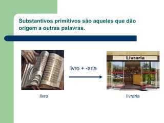 Substantivos primitivos são aqueles que dão
origem a outras palavras.
livro livraria
livro + -aria
 