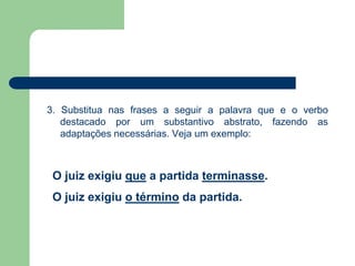 3. Substitua nas frases a seguir a palavra que e o verbo
destacado por um substantivo abstrato, fazendo as
adaptações necessárias. Veja um exemplo:
O juiz exigiu que a partida terminasse.
O juiz exigiu o término da partida.
 