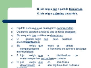 a) O piloto espera que os passageiros compreendam.
b) Os alunos esperam ansiosos que as férias cheguem.
c) Ela só queria que os filhos se divertissem.
d) O general exigia que seus soldados
retornassem
imediatamente.
e) Ele exigiu que todos os atletas
comparecessem à cerimônia de abertura dos jogos
intermunicipais.
f) A loja exigiu que a distribuidora de
materialesportivo rescindisse o contrato.
g) O juiz exigiu que os sem-terras
devolvessem a seu legítimo dono as terras
O juiz exigiu que a partida terminasse.
O juiz exigiu o término da partida.
 