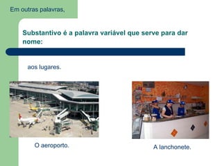 Em outras palavras,
Substantivo é a palavra variável que serve para dar
nome:
aos lugares.
O aeroporto. A lanchonete.
 
