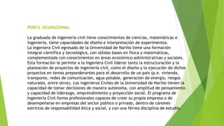 PERFIL OCUPACIONAL
La graduada de ingeniería civil tiene conocimientos de ciencias, matemáticas e
ingeniería, tiene capacidades de diseño e interpretación de experimentos.
La Ingeniera Civil egresado de la Universidad de Nariño tiene una formación
integral científica y tecnológica, con sólidas bases en física y matemáticas,
complementada con conocimientos en áreas económico-administrativas y sociales.
Esta formación le permite a la Ingeniera Civil liderar tanto la estructuración y la
planeación de proyectos de ingeniería civil, como el diseño y la ejecución de dichos
proyectos en temas preponderantes para el desarrollo de un país (p.e. vivienda,
transporte, redes de comunicación, agua potable, generación de energía, riesgos
naturales, entre otros). Los ingenieros Civiles de la Universidad de Nariño tienen la
capacidad de tomar decisiones de manera autónoma, con amplitud de pensamiento
y capacidad de liderazgo, emprendimiento y proyección social. El programa de
Ingeniería Civil forma profesionales capaces de crear su propia empresa o de
desempeñarse en empresas del sector público o privado, dentro de cánones
estrictos de responsabilidad ética y social, y con una férrea disciplina de estudio.
 