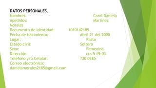 DATOS PERSONALES.
Nombres: Carol Daniela
Apellidos: Martínez
Morales
Documento de Identidad: 1010142185
Fecha de Nacimiento: Abril 21 del 2000
Lugar: Pasto
Estado civil: Soltero
Sexo: Femenino
Dirección: cra 5 #9-03
Teléfono y/o Celular: 720 0385
Correo electrónico:
danielamorales2185@gmail.com
 