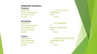 FORMACION ACADEMICA
Primarios
Institución: C.I.P Sede Jensen
Ultimo año Cursado: 5 PRIMARIA
Fecha de Grado: 2010
Ciudad: Pasto
Secundarios
Institución: I.E.M LIBERTAD
Ultimo año Cursado: 11
Titulo Obtenido: Bachiller Académico
Fecha de Grado: 2016
Ciudad: Pasto
Técnico
Institución: UNIVERSIDAD DE NARIÑO
Titulo Obtenido: INGENIERIA CIVIL
Fecha de Grado: 2021
Ciudad: Pasto
 