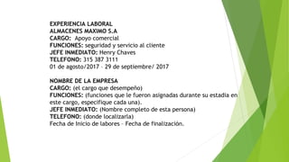EXPERIENCIA LABORAL
ALMACENES MAXIMO S.A
CARGO: Apoyo comercial
FUNCIONES: seguridad y servicio al cliente
JEFE INMEDIATO: Henry Chaves
TELEFONO: 315 387 3111
01 de agosto/2017 – 29 de septiembre/ 2017
NOMBRE DE LA EMPRESA
CARGO: (el cargo que desempeño)
FUNCIONES: (funciones que le fueron asignadas durante su estadia en
este cargo, especifique cada una).
JEFE INMEDIATO: (Nombre completo de esta persona)
TELEFONO: (donde localizarla)
Fecha de Inicio de labores – Fecha de finalización.
 
