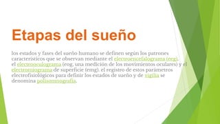 Etapas del sueño
los estados y fases del sueño humano se definen según los patrones
característicos que se observan mediante el electroencefalograma (eeg),
el electrooculograma (eog, una medición de los movimientos oculares) y el
electromiograma de superficie (emg). el registro de estos parámetros
electrofisiológicos para definir los estados de sueño y de vigilia se
denomina polisomnografía.
 