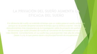 LA PRIVACIÓN DEL SUEÑO AUMENTA LA
EFICACIA DEL SUEÑO
Por eficiencia del sueño se entiende el tiempo que un sujeto pasa en sueño verdadero;
porque no se puede despertar durante el tiempo que se dedica a dormir. Uno de los
descubrimientos más importantes de la investigación sobre la privación de sueño es que
las personas que están privadas de sueño se convierten en durmientes con un sueño
más eficiente. Concretamente, en su sueño hay una proporción más alta de ondas lentas
(fases 3 y 4), lo que parece servir a la principal función de recuperación.
 