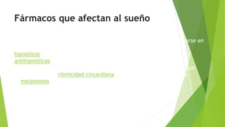 Fármacos que afectan al sueño
la mayoría de los fármacos que influyen en el sueño pueden clasificarse en
una de dos categorías diferentes:
hipnóticos: aumentan la cantidad de sueño.
antihipnóticos: disminuyen la cantidad de sueño.
hay una tercera categoría que cabría introducir, la de los fármacos que
influyen sobre la ritmicidad circardiana, siendo el principal fármaco
la melatonina.
 
