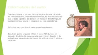 Enfermedades del sueño
Apnea durante el sueño
Trastorno en que la persona deja de respirar durante 10s o más,
en forma repetitiva, mientras está dormida, Lo más frecuente es
que se deba a pérdida del tono en los músculos de la faringe, lo
cual permite que ocurra el colapso de las vías respiratorias.
Insomnio
Dificultad para conciliar el sueño y quedarse dormido.
Narcolepsia
Estado en que no se puede inhibir el sueño REM durante los
períodos de vigilia. En consecuencia, sobrevienen durante el día
episodios de sueño involuntarios con duración de unos 15 minutos
cada uno.
 