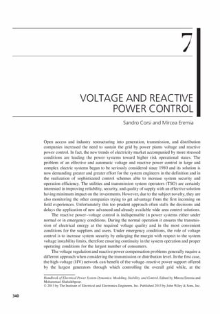 340
7
VOLTAGE AND REACTIVE
POWER CONTROL
Sandra Corsi and Mircea Eremia
Open access and industry restructuring into generation, transmIssIOn, and distribution
companies increased the need to sustain the grid by power plants voltage and reactive
power control. In fact, the new trends of electricity market accompanied by more stressed
conditions are leading the power systems toward higher risk operational states. The
problem of an effective and automatic voltage and reactive power control in large and
complex electric systems began to be seriously considered since 1980 and its solution is
now demanding greater and greater effort for the system engineers in the definition and in
the realization of sophisticated control schemes able to increase system security and
operation efficiency. The utilities and transmission system operators (TSO) are certainly
interested in improving reliability, security, and quality of supply with an effective solution
having minimum impact on the investments. However, due to the subject novelty, they are
also monitoring the other companies trying to get advantage from the first incoming on
field experiences. Unfortunately this too prudent approach often stalls the decisions and
delays the application of new advanced and already available wide area control solutions.
The reactive power-voltage control is indispensable in power systems either under
normal or in emergency conditions. During the normal operation it ensures the transmis­
sion of electrical energy at the required voltage quality and in the most convenient
conditions for the suppliers and users. Under emergency conditions, the role of voltage
control is to increase system security by enlarging the margin with respect to the system
voltage instability limits, therefore ensuring continuity in the system operation and proper
operating conditions for the largest number of consumers.
The voltage regulation and reactive power compensation problems generally require a
different approach when considering the transmission or distribution level. In the first case,
the high-voltage (HV) network can benefit of the voltage-reactive power support offered
by the largest generators through which controlling the overall grid while, at the
Handbook ofElectrical Power System Dynamics: Modeling. Stability. and Control. Edited by Mircea Eremia and
Mohammad Shahidehpour.
© 2013 by The Institute of Electrical and Electronics Engineers. Inc. Published 2013 by John Wiley & Sons. Inc.
 