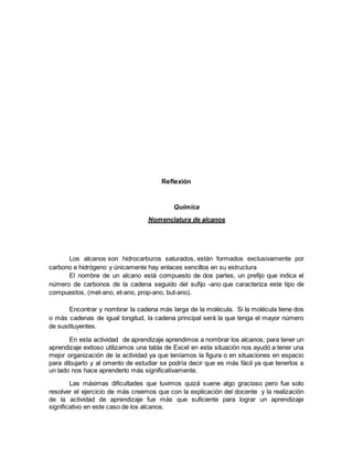 Reflexión
Química
Nomenclatura de alcanos
Los alcanos son hidrocarburos saturados, están formados exclusivamente por
carbono e hidrógeno y únicamente hay enlaces sencillos en su estructura
El nombre de un alcano está compuesto de dos partes, un prefijo que indica el
número de carbonos de la cadena seguido del sufijo -ano que caracteriza este tipo de
compuestos, (met-ano, et-ano, prop-ano, but-ano).
Encontrar y nombrar la cadena más larga de la molécula. Si la molécula tiene dos
o más cadenas de igual longitud, la cadena principal será la que tenga el mayor número
de sustituyentes.
En esta actividad de aprendizaje aprendimos a nombrar los alcanos; para tener un
aprendizaje exitoso utilizamos una tabla de Excel en esta situación nos ayudó a tener una
mejor organización de la actividad ya que teníamos la figura o en situaciones en espacio
para dibujarlo y al omento de estudiar se podría decir que es más fácil ya que tenerlos a
un lado nos hace aprenderlo más significativamente.
Las máximas dificultades que tuvimos quizá suene algo gracioso pero fue solo
resolver el ejercicio de más creemos que con la explicación del docente y la realización
de la actividad de aprendizaje fue más que suficiente para lograr un aprendizaje
significativo en este caso de los alcanos.
 