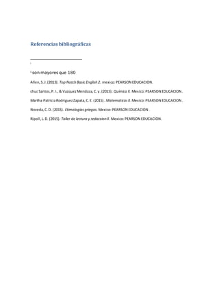 Referencias bibliográficas
i
ii
son mayores que 180
Allen,S.J.(2013). Top Notch Basic English 2. mexico:PEARSON EDUCACION.
chuc Santos,P. I.,& VazquezMendoza,C.y. (2015). Quimica ll. Mexico:PEARSON EDUCACION .
Martha PatriciaRodriguezZapata,C.E. (2015). Matematicasll. Mexico:PEARSON EDUCACION .
Noceda,C.D. (2015). Etimologiasgriegas. Mexico:PEARSON EDUCACION .
Ripoll,L.D. (2015). Taller de lectura y redaccion ll. Mexico:PEARSON EDUCACION.
 