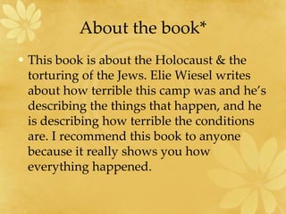 About the book* This book is about the Holocaust & the torturing of the Jews. Elie Wiesel writes about how terrible this camp was and he’s describing the things that happen, and he is describing how terrible the conditions are. I recommend this book to anyone because it really shows you how everything happened.  