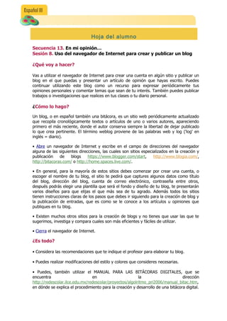 Hoja del alumno

Secuencia 13. En mi opinión…
Sesión 8. Uso del navegador de Internet para crear y publicar un blog

¿Qué voy a hacer?

Vas a utilizar el navegador de Internet para crear una cuenta en algún sitio y publicar un
blog en el que puedas y presentar un artículo de opinión que hayas escrito. Puedes
continuar utilizando este blog como un recurso para expresar periódicamente tus
opiniones personales y comentar temas que sean de tu interés. También puedes publicar
trabajos o investigaciones que realices en tus clases o tu diario personal.

¿
¿Cómo lo hago?

Un blog, o en español también una bitácora, es un sitio web periódicamente actualizado
que recopila cronológicamente textos o artículos de uno o varios autores, apareciendo
primero el más reciente, donde el autor conserva siempre la libertad de dejar publicado
lo que crea pertinente. El término weblog proviene de las palabras web y log ('log' en
inglés = diario).

• Abre un navegador de Internet y escribe en el campo de direcciones del navegador
alguna de las siguientes direcciones, las cuales son sitios especializados en la creación y
publicación    de    blogs    https://www.blogger.com/start,      http://www.blogia.com/,
http://bitacoras.com/ o http://home.spaces.live.com/..

• En general, para la mayoría de estos sitios debes comenzar por crear una cuenta, o
escoger el nombre de tu blog, el sitio te pedirá que captures algunos datos como título
del blog, dirección del blog, cuenta de correo electrónico, contraseña entre otros,
después podrás elegir una plantilla que será el fondo y diseño de tu blog, te presentarán
varios diseños para que elijas el que más sea de tu agrado. Además todos los sitios
tienen instrucciones claras de los pasos que debes ir siguiendo para la creación de blog y
la publicación de entradas, que es como se le conoce a los artículos u opiniones que
publiques en tu blog.

• Existen muchos otros sitios para la creación de blogs y no tienes que usar las que te
sugerimos, investiga y compara cuales son más eficientes y fáciles de utilizar.

• Cierra el navegador de Internet.

¿Es todo?

• Considera las recomendaciones que te indique el profesor para elaborar tu blog.

• Puedes realizar modificaciones del estilo y colores que consideres necesarias.

• Puedes, también utilizar el MANUAL PARA LAS BITÁCORAS DIGITALES, que se
encuentra                       en                       la                      dirección
http://redescolar.ilce.edu.mx/redescolar/proyectos/algolritmo_pri2006/manual_bitac.htm,
en dónde se explica el procedimiento para la creación y desarrollo de una bitácora digital.
 