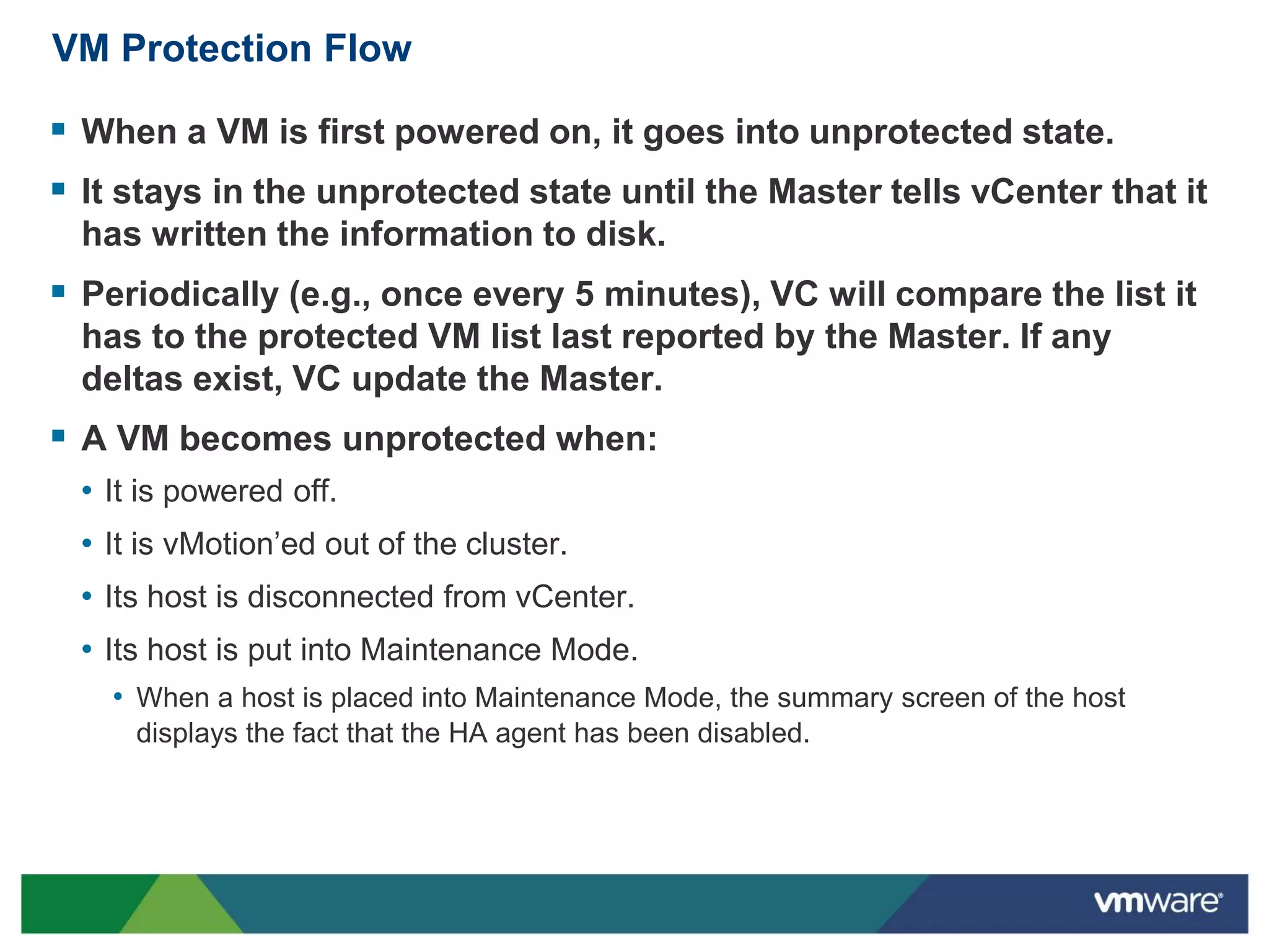 VM Protection Flow

 When a VM is first powered on, it goes into unprotected state.
 It stays in the unprotected state until the Master tells vCenter that it
  has written the information to disk.
 Periodically (e.g., once every 5 minutes), VC will compare the list it
  has to the protected VM list last reported by the Master. If any
  deltas exist, VC update the Master.
 A VM becomes unprotected when:
  • It is powered off.
  • It is vMotion’ed out of the cluster.
  • Its host is disconnected from vCenter.
  • Its host is put into Maintenance Mode.
    • When a host is placed into Maintenance Mode, the summary screen of the host
      displays the fact that the HA agent has been disabled.
 