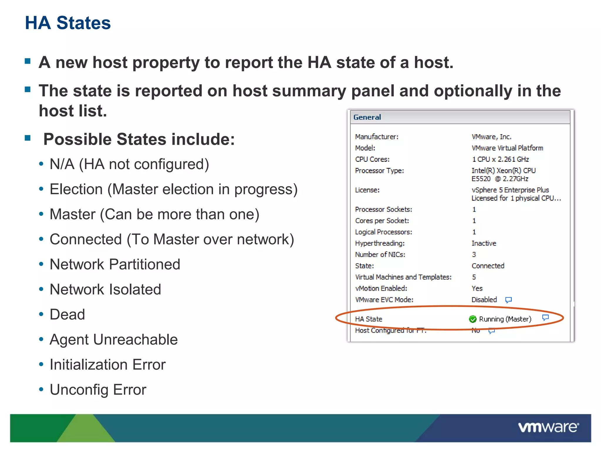 HA States

 A new host property to report the HA state of a host.
 The state is reported on host summary panel and optionally in the
 host list.
 Possible States include:
 • N/A (HA not configured)
 • Election (Master election in progress)
 • Master (Can be more than one)
 • Connected (To Master over network)
 • Network Partitioned
 • Network Isolated
 • Dead
 • Agent Unreachable
 • Initialization Error
 • Unconfig Error
 