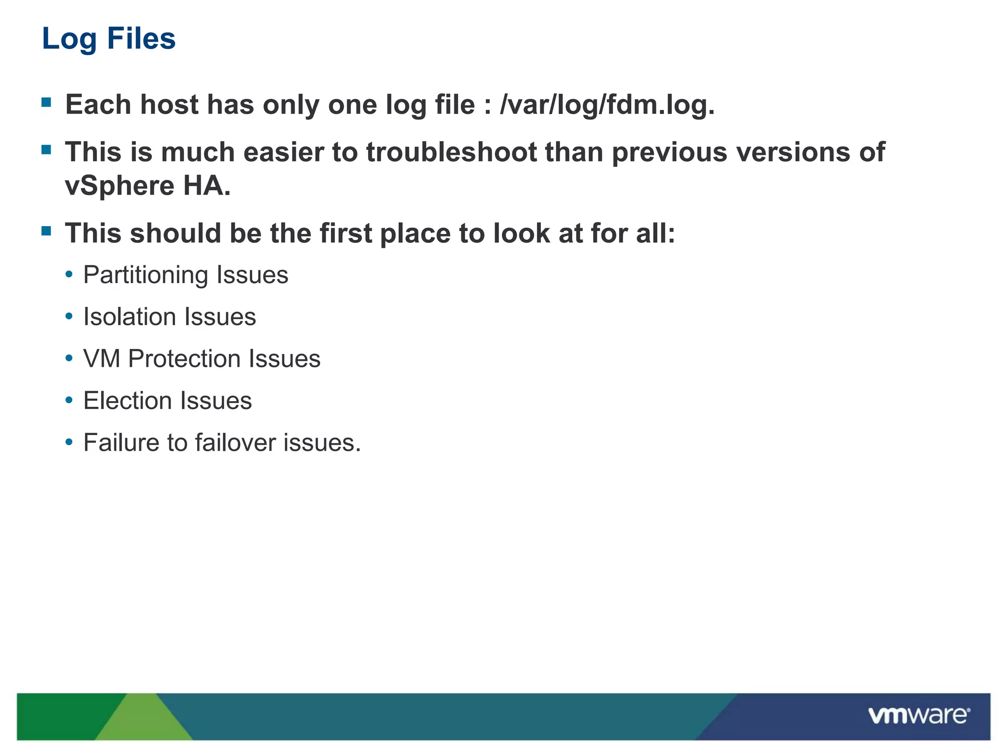 Log Files

 Each host has only one log file : /var/log/fdm.log.
 This is much easier to troubleshoot than previous versions of
  vSphere HA.
 This should be the first place to look at for all:
  • Partitioning Issues
  • Isolation Issues
  • VM Protection Issues
  • Election Issues
  • Failure to failover issues.
 