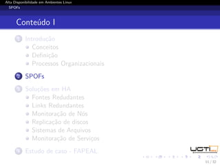 Alta Disponibilidade em Ambientes Linux
  SPOFs



      Conteúdo I
       1   Introdução
              Conceitos
              Deﬁnição
              Processos Organizacionais
       2   SPOFs
       3   Soluções em HA
             Fontes Redudantes
             Links Redundantes
             Monitoração de Nós
             Replicação de discos
             Sistemas de Arquivos
             Monitoração de Serviços
       4   Estudo de caso - FAPEAL
                                          11 / 32
 