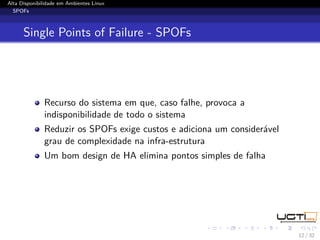 Alta Disponibilidade em Ambientes Linux
  SPOFs



      Single Points of Failure - SPOFs




              Recurso do sistema em que, caso falhe, provoca a
              indisponibilidade de todo o sistema
              Reduzir os SPOFs exige custos e adiciona um considerável
              grau de complexidade na infra-estrutura
              Um bom design de HA elimina pontos simples de falha




                                                                         12 / 32
 