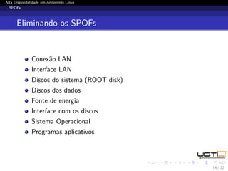 Alta Disponibilidade em Ambientes Linux
  SPOFs



      Eliminando os SPOFs


              Conexão LAN
              Interface LAN
              Discos do sistema (ROOT disk)
              Discos dos dados
              Fonte de energia
              Interface com os discos
              Sistema Operacional
              Programas aplicativos




                                              14 / 32
 