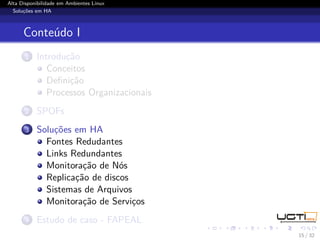 Alta Disponibilidade em Ambientes Linux
  Soluções em HA



      Conteúdo I
       1   Introdução
              Conceitos
              Deﬁnição
              Processos Organizacionais
       2   SPOFs
       3   Soluções em HA
             Fontes Redudantes
             Links Redundantes
             Monitoração de Nós
             Replicação de discos
             Sistemas de Arquivos
             Monitoração de Serviços
       4   Estudo de caso - FAPEAL
                                          15 / 32
 
