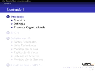 Alta Disponibilidade em Ambientes Linux
  Introdução



      Conteúdo I
       1   Introdução
              Conceitos
              Deﬁnição
              Processos Organizacionais
       2   SPOFs
       3   Soluções em HA
             Fontes Redudantes
             Links Redundantes
             Monitoração de Nós
             Replicação de discos
             Sistemas de Arquivos
             Monitoração de Serviços
       4   Estudo de caso - FAPEAL
                                          2 / 32
 