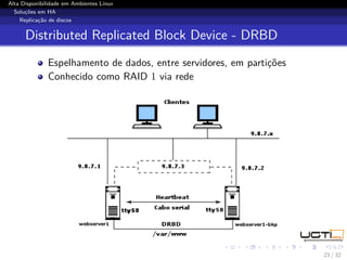 Alta Disponibilidade em Ambientes Linux
  Soluções em HA
    Replicação de discos


      Distributed Replicated Block Device - DRBD
              Espelhamento de dados, entre servidores, em partições
              Conhecido como RAID 1 via rede




                                                                      23 / 32
 