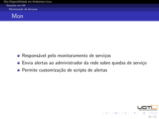 Alta Disponibilidade em Ambientes Linux
  Soluções em HA
    Monitoração de Serviços


      Mon




              Responsável pelo monitoramento de serviços
              Envia alertas ao administrador da rede sobre quedas de serviço
              Permite customização de scripts de alertas




                                                                               25 / 32
 