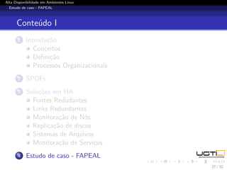 Alta Disponibilidade em Ambientes Linux
  Estudo de caso - FAPEAL



      Conteúdo I
       1   Introdução
              Conceitos
              Deﬁnição
              Processos Organizacionais
       2   SPOFs
       3   Soluções em HA
             Fontes Redudantes
             Links Redundantes
             Monitoração de Nós
             Replicação de discos
             Sistemas de Arquivos
             Monitoração de Serviços
       4   Estudo de caso - FAPEAL
                                          27 / 32
 