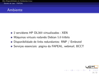 Alta Disponibilidade em Ambientes Linux
  Estudo de caso - FAPEAL



      Ambiente




              2 servidores HP DL360 virtualizados - XEN
              Máquinas virtuais rodando Debian 5.0 64bits
              Disponibilidade de links redundantes: RNP / Embratel
              Serviços essenciais: página da FAPEAL, webmail, BCCT




                                                                     28 / 32
 
