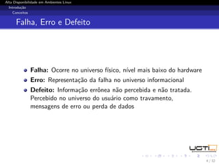 Alta Disponibilidade em Ambientes Linux
  Introdução
    Conceitos


      Falha, Erro e Defeito




              Falha: Ocorre no universo físico, nível mais baixo do hardware
              Erro: Representação da falha no universo informacional
              Defeito: Informação errônea não percebida e não tratada.
              Percebido no universo do usuário como travamento,
              mensagens de erro ou perda de dados




                                                                               4 / 32
 