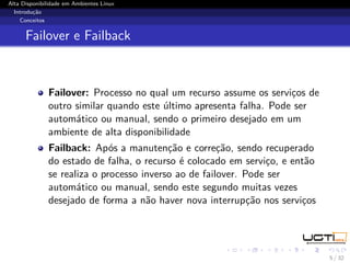 Alta Disponibilidade em Ambientes Linux
  Introdução
    Conceitos


      Failover e Failback



              Failover: Processo no qual um recurso assume os serviços de
              outro similar quando este último apresenta falha. Pode ser
              automático ou manual, sendo o primeiro desejado em um
              ambiente de alta disponibilidade
              Failback: Após a manutenção e correção, sendo recuperado
              do estado de falha, o recurso é colocado em serviço, e então
              se realiza o processo inverso ao de failover. Pode ser
              automático ou manual, sendo este segundo muitas vezes
              desejado de forma a não haver nova interrupção nos serviços




                                                                             5 / 32
 