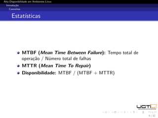 Alta Disponibilidade em Ambientes Linux
  Introdução
    Conceitos


      Estatísticas




              MTBF (Mean Time Between Failure): Tempo total de
              operação / Número total de falhas
              MTTR (Mean Time To Repair)
              Disponibilidade: MTBF / (MTBF + MTTR)




                                                                 6 / 32
 