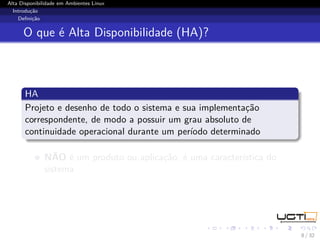 Alta Disponibilidade em Ambientes Linux
  Introdução
    Deﬁnição


      O que é Alta Disponibilidade (HA)?



       HA
       Projeto e desenho de todo o sistema e sua implementação
       correspondente, de modo a possuir um grau absoluto de
       continuidade operacional durante um período determinado

              NÃO é um produto ou aplicação, é uma característica do
              sistema




                                                                       8 / 32
 