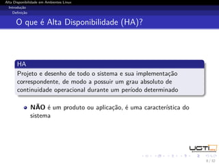 Alta Disponibilidade em Ambientes Linux
  Introdução
    Deﬁnição


      O que é Alta Disponibilidade (HA)?



       HA
       Projeto e desenho de todo o sistema e sua implementação
       correspondente, de modo a possuir um grau absoluto de
       continuidade operacional durante um período determinado

              NÃO é um produto ou aplicação, é uma característica do
              sistema




                                                                       8 / 32
 