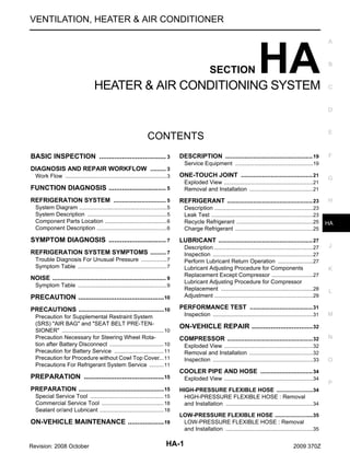 VENTILATION, HEATER & AIR CONDITIONER

SECTION

HA

HEATER & AIR CONDITIONING SYSTEM

A

B

C

D

E

CONTENTS
BASIC INSPECTION ................................... 3
.

DESCRIPTION .................................................. 19

F

Service Equipment .................................................19
.

DIAGNOSIS AND REPAIR WORKFLOW ......... 3
.
Work Flow ................................................................ 3
.

ONE-TOUCH JOINT ......................................... 21

FUNCTION DIAGNOSIS .............................. 5
.

Exploded View ........................................................21
.
Removal and Installation ........................................21
.

REFRIGERATION SYSTEM .............................. 5
.

REFRIGERANT ................................................. 23

System Diagram ....................................................... 5
.
System Description .................................................. 5
.
Component Parts Location ....................................... 6
.
Component Description ............................................ 6
.

Description ..............................................................23
.
Leak Test ................................................................23
.
Recycle Refrigerant ................................................25
.
Charge Refrigerant .................................................25
.

SYMPTOM DIAGNOSIS .............................. 7
.

LUBRICANT ...................................................... 27

PRECAUTION ............................................. 10
.

Description ..............................................................27
.
Inspection ...............................................................27
.
Perform Lubricant Return Operation ......................27
.
Lubricant Adjusting Procedure for Components
Replacement Except Compressor ..........................27
.
Lubricant Adjusting Procedure for Compressor
Replacement ..........................................................28
.
Adjustment ..............................................................29
.

PRECAUTIONS .................................................10
.

G

H

HA

J

PERFORMANCE TEST .................................... 31

REFRIGERATION SYSTEM SYMPTOMS ......... 7
.
Trouble Diagnosis For Unusual Pressure ................ 7
.
Symptom Table ........................................................ 7
.

NOISE ................................................................. 9
.
Symptom Table ........................................................ 9
.

Precaution for Supplemental Restraint System
(SRS) "AIR BAG" and "SEAT BELT PRE-TENSIONER" ................................................................ 10
.
Precaution Necessary for Steering Wheel Rotation after Battery Disconnect .................................. 10
.
Precaution for Battery Service ............................... 11
.
Precaution for Procedure without Cowl Top Cover 11
....
Precautions For Refrigerant System Service ......... 11
.

PREPARATION .......................................... 15
.
PREPARATION .................................................15
.
Special Service Tool .............................................. 15
.
Commercial Service Tool ....................................... 18
.
Sealant or/and Lubricant ........................................ 18
.

ON-VEHICLE MAINTENANCE ................... 19
.
Revision: 2008 October

Inspection ...............................................................31
.

K

L

M

ON-VEHICLE REPAIR ................................ 32
.
COMPRESSOR ................................................. 32

N

Exploded View ........................................................32
.
Removal and Installation ........................................32
.
Inspection ...............................................................33
.

O

COOLER PIPE AND HOSE .............................. 34
Exploded View ........................................................34
.
HIGH-PRESSURE FLEXIBLE HOSE .......................34
.
HIGH-PRESSURE FLEXIBLE HOSE : Removal
and Installation .......................................................34
.
LOW-PRESSURE FLEXIBLE HOSE ........................35
.
LOW-PRESSURE FLEXIBLE HOSE : Removal
and Installation .......................................................35
.

HA-1

2009 370Z

P

 